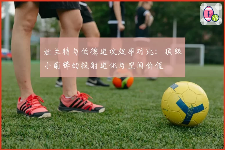 杜兰特与伯德进攻效率对比：顶级小前锋的投射进化与空间价值