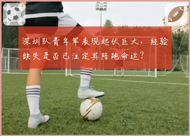 深圳队青年军表现起伏巨大,经验缺失是否已注定其陪跑命运?