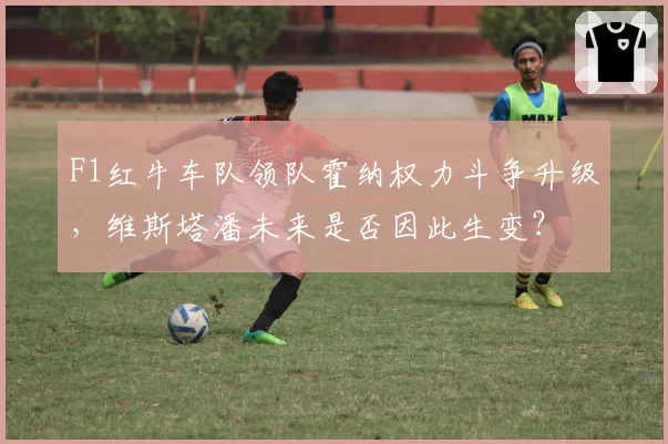F1红牛车队领队霍纳权力斗争升级，维斯塔潘未来是否因此生变？
