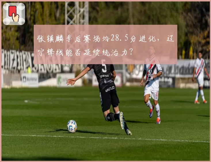 张镇麟季后赛场均28.5分进化，辽宁锋线能否延续统治力？