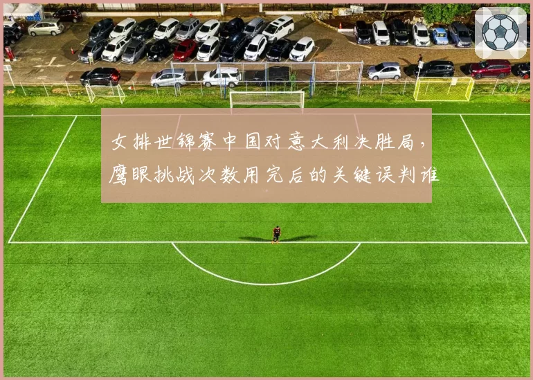 女排世锦赛中国对意大利决胜局,鹰眼挑战次数用完后的关键误判谁负责